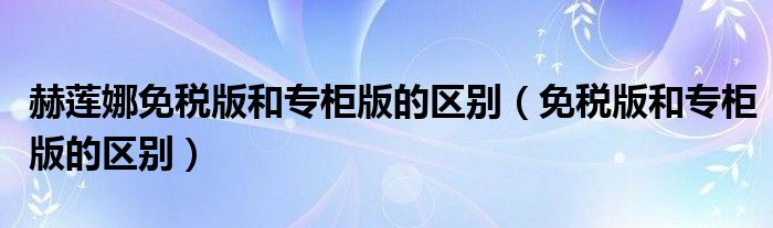 赫蓮娜免稅版和專柜版的區(qū)別（免稅版和專柜版的區(qū)別）