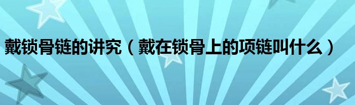 戴鎖骨鏈的講究（戴在鎖骨上的項鏈叫什么）