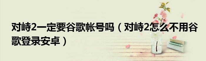 對(duì)峙2一定要谷歌帳號(hào)嗎（對(duì)峙2怎么不用谷歌登錄安卓）