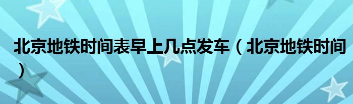 北京地鐵時間表早上幾點發(fā)車（北京地鐵時間）
