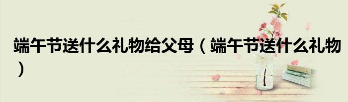 端午節(jié)送什么禮物給父母（端午節(jié)送什么禮物）