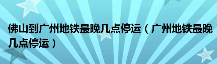 佛山到廣州地鐵最晚幾點停運（廣州地鐵最晚幾點停運）