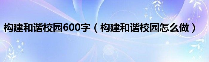 構(gòu)建和諧校園600字（構(gòu)建和諧校園怎么做）