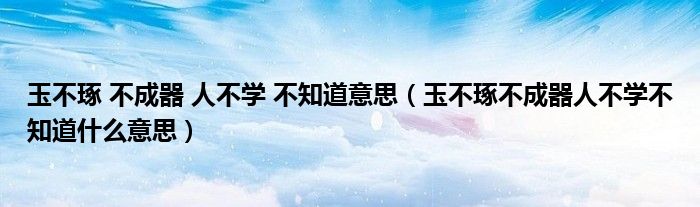 玉不琢 不成器 人不學(xué) 不知道意思（玉不琢不成器人不學(xué)不知道什么意思）