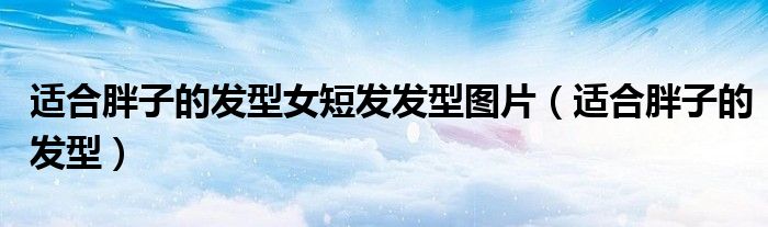 適合胖子的發(fā)型女短發(fā)發(fā)型圖片（適合胖子的發(fā)型）
