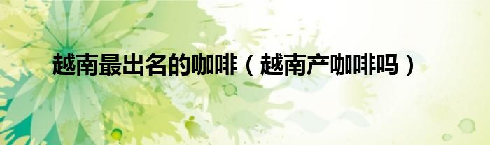 越南最出名的咖啡（越南產(chǎn)咖啡嗎）