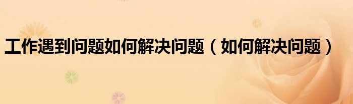 工作遇到問(wèn)題如何解決問(wèn)題（如何解決問(wèn)題）