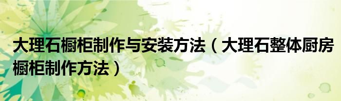 大理石櫥柜制作與安裝方法（大理石整體廚房櫥柜制作方法）