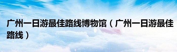 廣州一日游最佳路線博物館（廣州一日游最佳路線）