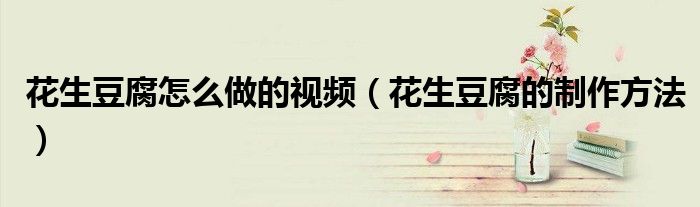 花生豆腐怎么做的視頻（花生豆腐的制作方法）