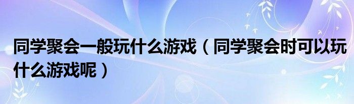 同學(xué)聚會一般玩什么游戲（同學(xué)聚會時(shí)可以玩什么游戲呢）