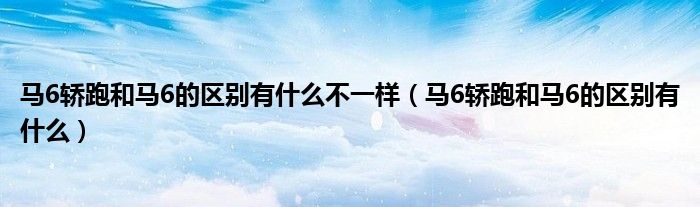 馬6轎跑和馬6的區(qū)別有什么不一樣（馬6轎跑和馬6的區(qū)別有什么）