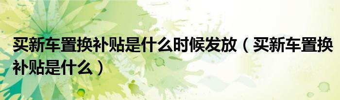 買新車置換補貼是什么時候發(fā)放（買新車置換補貼是什么）