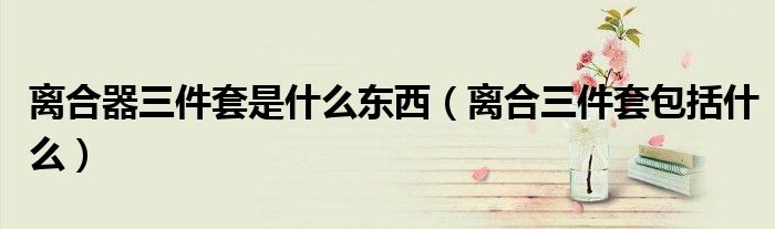 離合器三件套是什么東西（離合三件套包括什么）