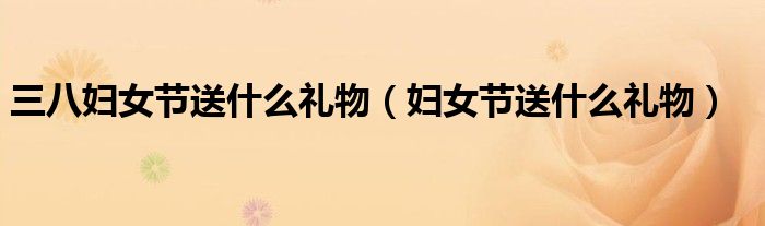 三八婦女節(jié)送什么禮物（婦女節(jié)送什么禮物）