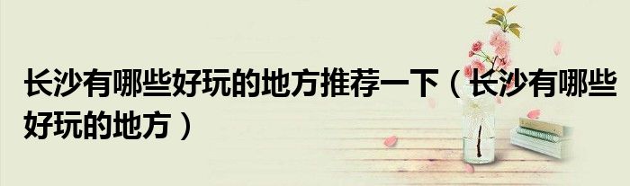 長沙有哪些好玩的地方推薦一下（長沙有哪些好玩的地方）