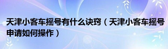 天津小客車搖號有什么訣竅（天津小客車搖號申請如何操作）