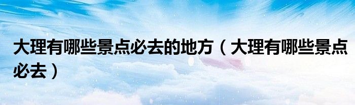 大理有哪些景點(diǎn)必去的地方（大理有哪些景點(diǎn)必去）
