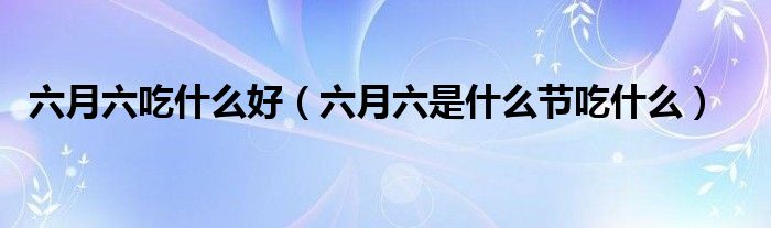 六月六吃什么好（六月六是什么節(jié)吃什么）