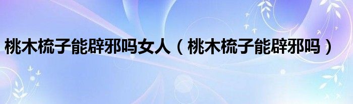 桃木梳子能辟邪嗎女人（桃木梳子能辟邪嗎）