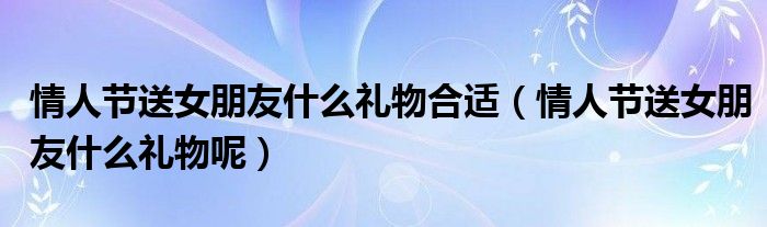情人節(jié)送女朋友什么禮物合適（情人節(jié)送女朋友什么禮物呢）