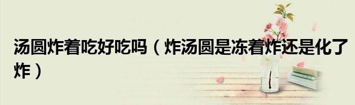湯圓炸著吃好吃嗎（炸湯圓是凍著炸還是化了炸）