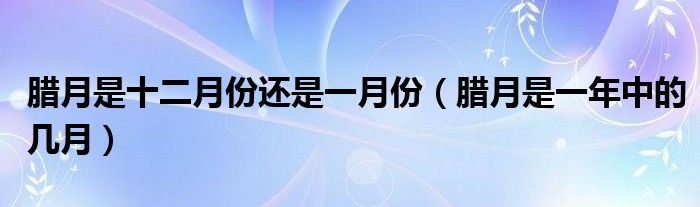 臘月是十二月份還是一月份（臘月是一年中的幾月）