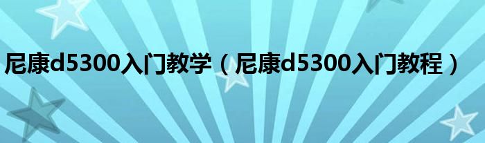 尼康d5300入門教學（尼康d5300入門教程）