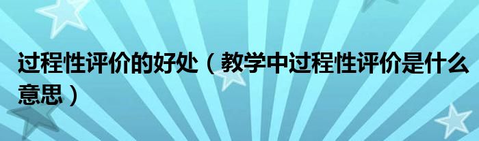 過程性評價的好處（教學中過程性評價是什么意思）