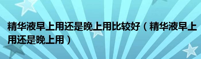 精華液早上用還是晚上用比較好（精華液早上用還是晚上用）