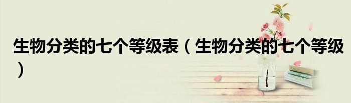 生物分類的七個(gè)等級(jí)表（生物分類的七個(gè)等級(jí)）