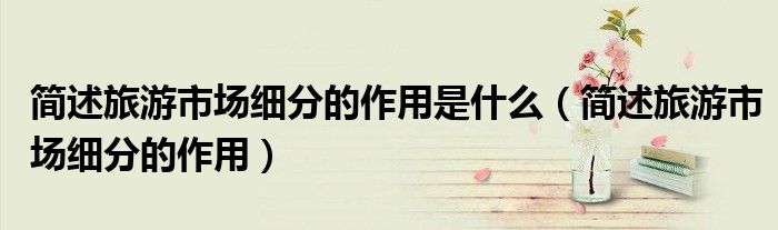 簡(jiǎn)述旅游市場(chǎng)細(xì)分的作用是什么（簡(jiǎn)述旅游市場(chǎng)細(xì)分的作用）