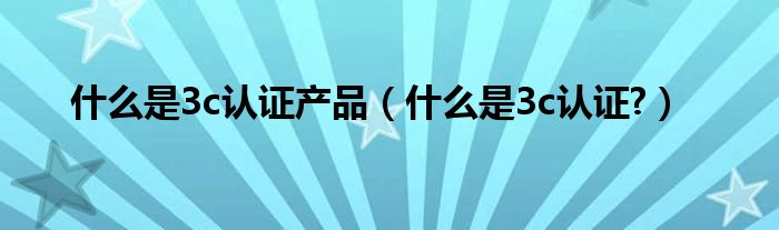 什么是3c認證產(chǎn)品（什么是3c認證?）