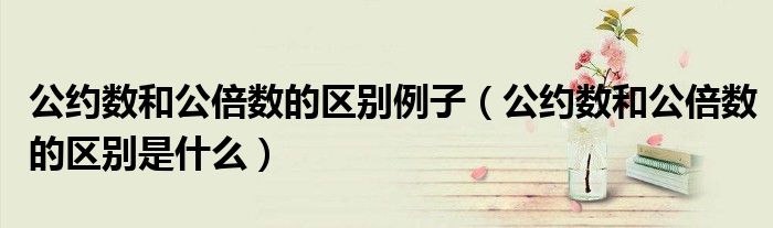 公約數(shù)和公倍數(shù)的區(qū)別例子（公約數(shù)和公倍數(shù)的區(qū)別是什么）