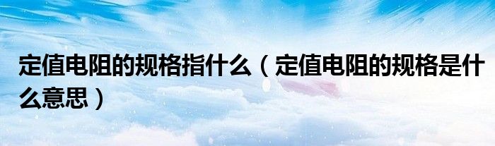 定值電阻的規(guī)格指什么（定值電阻的規(guī)格是什么意思）