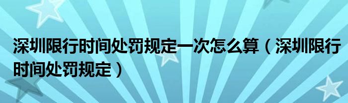 深圳限行時(shí)間處罰規(guī)定一次怎么算（深圳限行時(shí)間處罰規(guī)定）