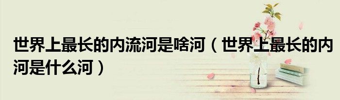 世界上最長的內(nèi)流河是啥河（世界上最長的內(nèi)河是什么河）