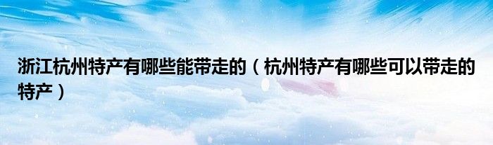 浙江杭州特產(chǎn)有哪些能帶走的（杭州特產(chǎn)有哪些可以帶走的特產(chǎn)）