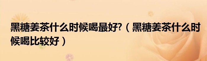 黑糖姜茶什么時(shí)候喝最好?（黑糖姜茶什么時(shí)候喝比較好）