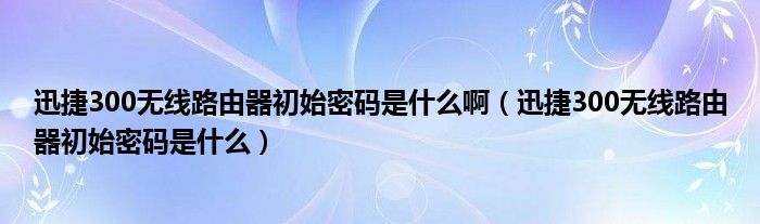 迅捷300無線路由器初始密碼是什么?。ㄑ附?00無線路由器初始密碼是什么）