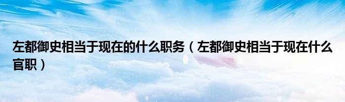 左都御史相當(dāng)于現(xiàn)在的什么職務(wù)（左都御史相當(dāng)于現(xiàn)在什么官職）