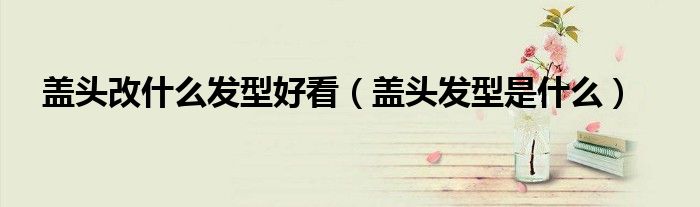 蓋頭改什么發(fā)型好看（蓋頭發(fā)型是什么）