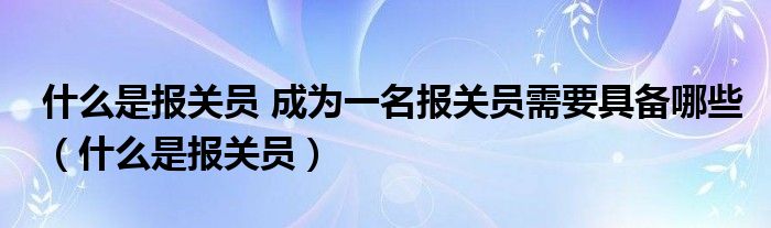 什么是報(bào)關(guān)員 成為一名報(bào)關(guān)員需要具備哪些（什么是報(bào)關(guān)員）