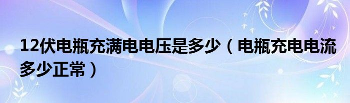 12伏電瓶充滿電電壓是多少（電瓶充電電流多少正常）