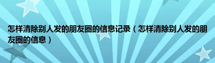 怎樣清除別人發(fā)的朋友圈的信息記錄（怎樣清除別人發(fā)的朋友圈的信息）