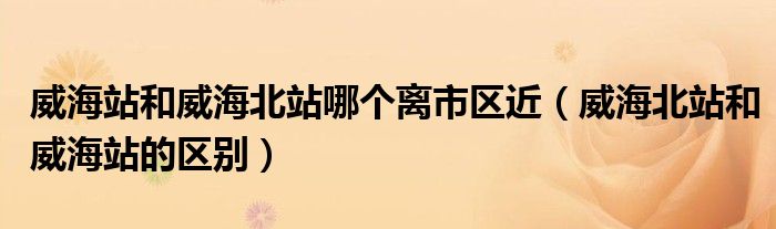 威海站和威海北站哪個離市區(qū)近（威海北站和威海站的區(qū)別）
