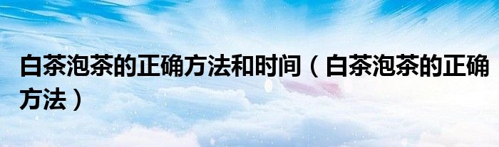 白茶泡茶的正確方法和時(shí)間（白茶泡茶的正確方法）