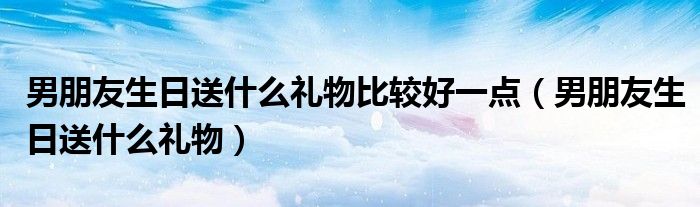 男朋友生日送什么禮物比較好一點（男朋友生日送什么禮物）