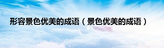 形容景色優(yōu)美的成語（景色優(yōu)美的成語）