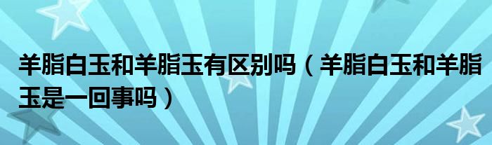 羊脂白玉和羊脂玉有區(qū)別嗎（羊脂白玉和羊脂玉是一回事嗎）